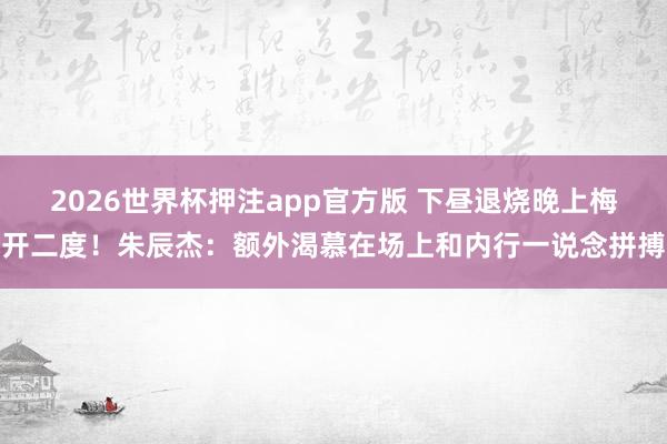 2026世界杯押注app官方版 下昼退烧晚上梅开二度！朱辰杰：额外渴慕在场上和内行一说念拼搏