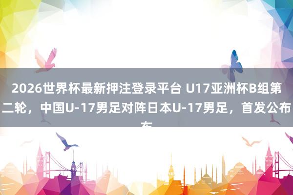 2026世界杯最新押注登录平台 U17亚洲杯B组第二轮，中国U-17男足对阵日本U-17男足，首发公布