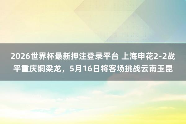 2026世界杯最新押注登录平台 上海申花2-2战平重庆铜梁龙,5月16日将客场挑战云南玉昆