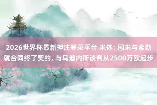 2026世界杯最新押注登录平台 米体: 国米与索勒就合同终了契约， 与乌迪内斯谈判从2500万欧起步
