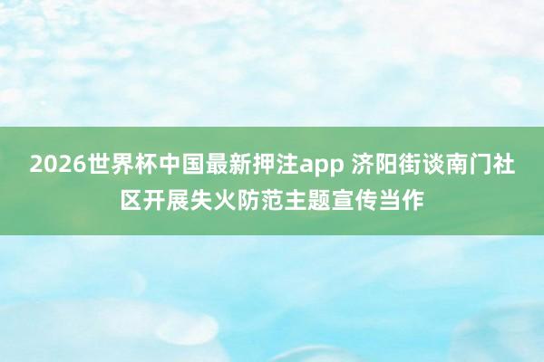 2026世界杯中国最新押注app 济阳街谈南门社区开展失火防范主题宣传当作