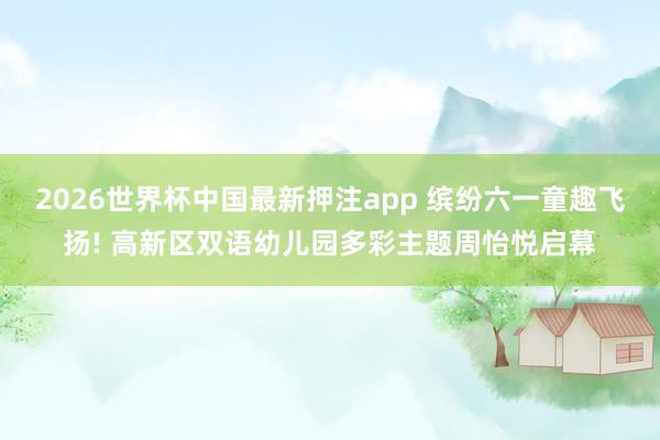 2026世界杯中国最新押注app 缤纷六一童趣飞扬! 高新区双语幼儿园多彩主题周怡悦启幕