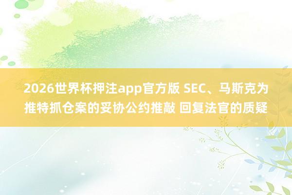 2026世界杯押注app官方版 SEC、马斯克为推特抓仓案的妥协公约推敲 回复法官的质疑