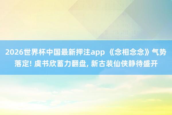 2026世界杯中国最新押注app 《念相念念》气势落定! 虞书欣蓄力翻盘， 新古装仙侠静待盛开