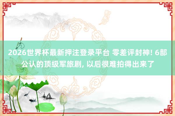 2026世界杯最新押注登录平台 零差评封神! 6部公认的顶级军旅剧， 以后很难拍得出来了