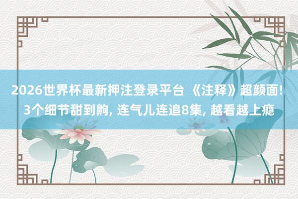 2026世界杯最新押注登录平台 《注释》超颜面! 3个细节甜到齁， 连气儿连追8集， 越看越上瘾