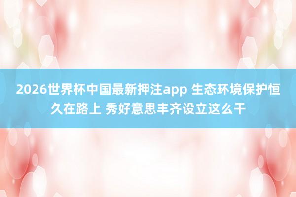 2026世界杯中国最新押注app 生态环境保护恒久在路上 秀好意思丰齐设立这么干