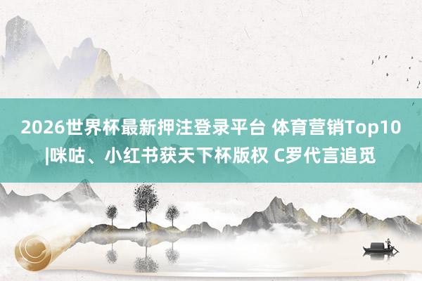 2026世界杯最新押注登录平台 体育营销Top10|咪咕、小红书获天下杯版权 C罗代言追觅