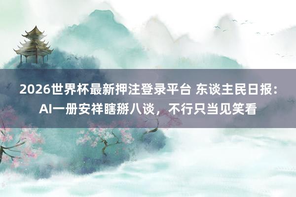 2026世界杯最新押注登录平台 东谈主民日报：AI一册安祥瞎掰八谈，不行只当见笑看