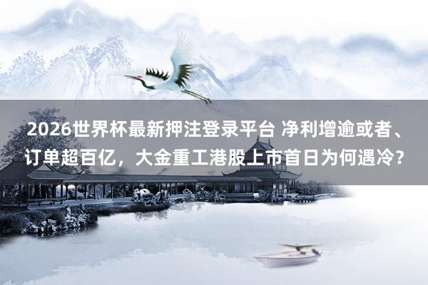 2026世界杯最新押注登录平台 净利增逾或者、订单超百亿，大金重工港股上市首日为何遇冷？