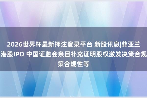 2026世界杯最新押注登录平台 新股讯息|菲亚兰德拟港股IPO 中国证监会条目补充证明股权激发决策合规性等