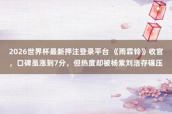 2026世界杯最新押注登录平台 《雨霖铃》收官，口碑虽涨到7分，但热度却被杨紫刘浩存碾压