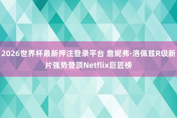 2026世界杯最新押注登录平台 詹妮弗·洛佩兹R级新片强势登顶Netflix巨匠榜