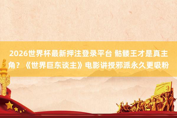 2026世界杯最新押注登录平台 骷髅王才是真主角？《世界巨东谈主》电影讲授邪派永久更吸粉