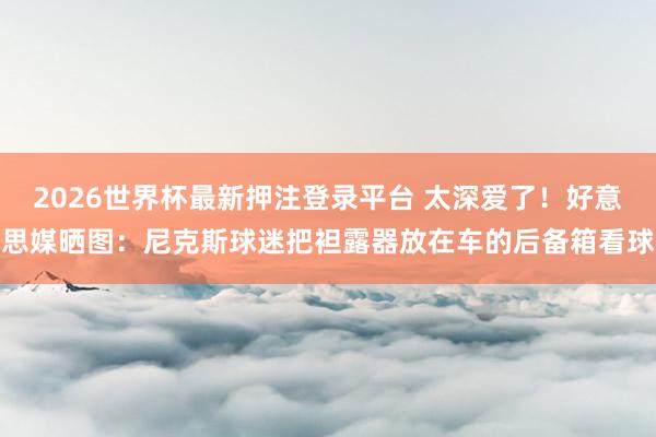 2026世界杯最新押注登录平台 太深爱了！好意思媒晒图：尼克斯球迷把袒露器放在车的后备箱看球