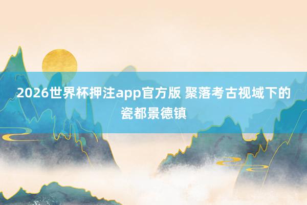 2026世界杯押注app官方版 聚落考古视域下的瓷都景德镇