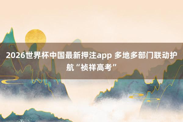 2026世界杯中国最新押注app 多地多部门联动护航“祯祥高考”