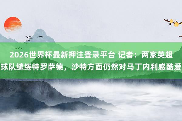 2026世界杯最新押注登录平台 记者：两家英超球队缱绻特罗萨德，沙特方面仍然对马丁内利感酷爱
