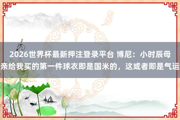 2026世界杯最新押注登录平台 博尼：小时辰母亲给我买的第一件球衣即是国米的，这或者即是气运