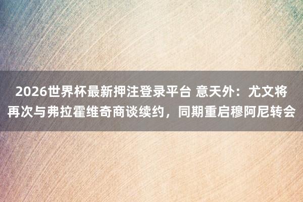 2026世界杯最新押注登录平台 意天外：尤文将再次与弗拉霍维奇商谈续约，同期重启穆阿尼转会