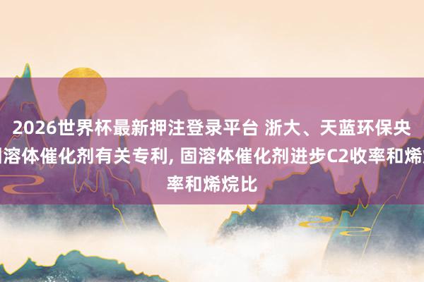 2026世界杯最新押注登录平台 浙大、天蓝环保央求固溶体催化剂有关专利， 固溶体催化剂进步C2收率和烯烷比