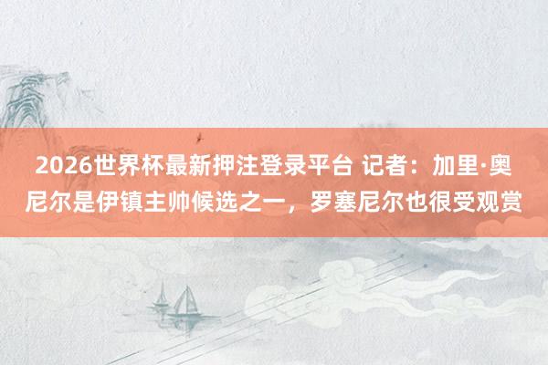 2026世界杯最新押注登录平台 记者：加里·奥尼尔是伊镇主帅候选之一，罗塞尼尔也很受观赏