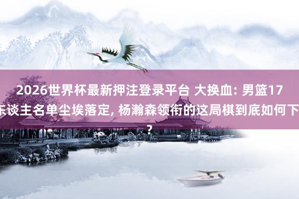 2026世界杯最新押注登录平台 大换血: 男篮17东谈主名单尘埃落定， 杨瀚森领衔的这局棋到底如何下?