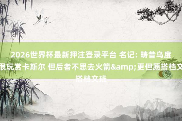 2026世界杯最新押注登录平台 名记: 畴昔乌度卡很玩赏卡斯尔 但后者不思去火箭&更但愿搭档文班