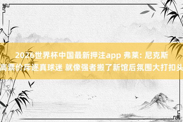 2026世界杯中国最新押注app 弗莱: 尼克斯高票价斥逐真球迷 就像强者搬了新馆后氛围大打扣头
