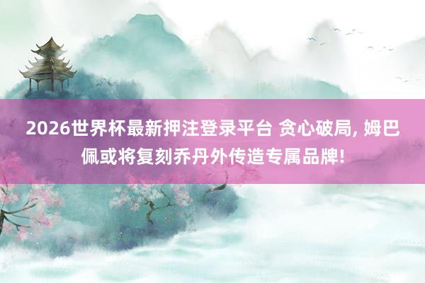 2026世界杯最新押注登录平台 贪心破局， 姆巴佩或将复刻乔丹外传造专属品牌!