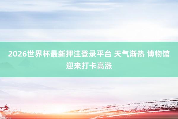 2026世界杯最新押注登录平台 天气渐热 博物馆迎来打卡高涨