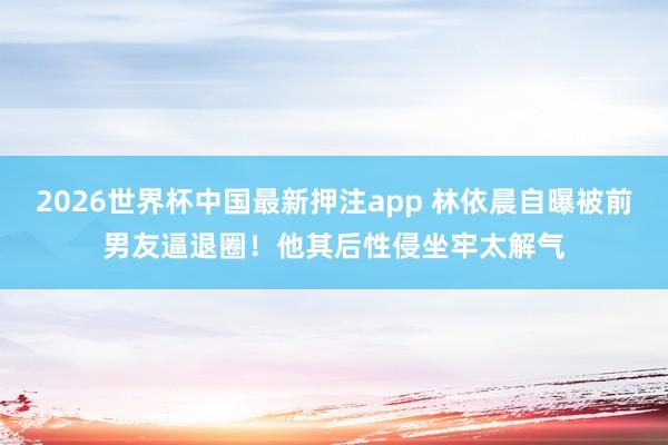 2026世界杯中国最新押注app 林依晨自曝被前男友逼退圈！他其后性侵坐牢太解气