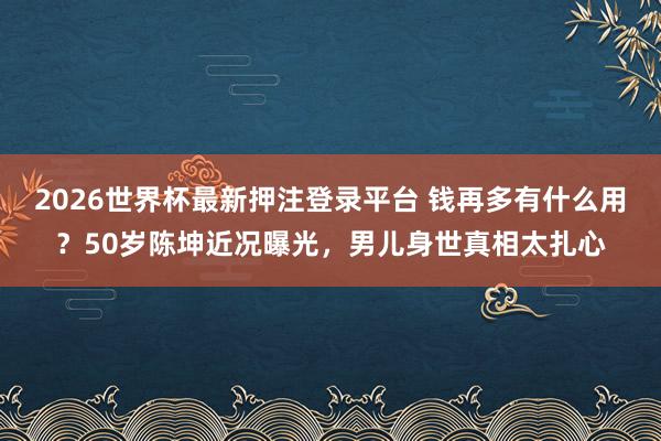 2026世界杯最新押注登录平台 钱再多有什么用?50岁陈坤近况曝光,男儿身世真相太扎心