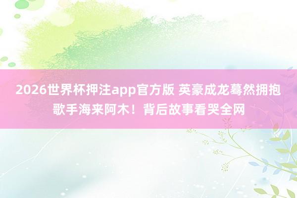 2026世界杯押注app官方版 英豪成龙蓦然拥抱歌手海来阿木!背后故事看哭全网