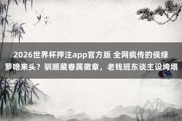 2026世界杯押注app官方版 全网疯传的侯绿萝啥来头？驯顺藏眷属徽章，老钱班东谈主设垮塌