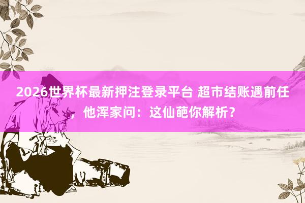 2026世界杯最新押注登录平台 超市结账遇前任，他浑家问：这仙葩你解析？