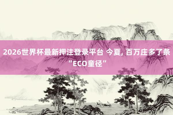 2026世界杯最新押注登录平台 今夏， 百万庄多了条“ECO童径”