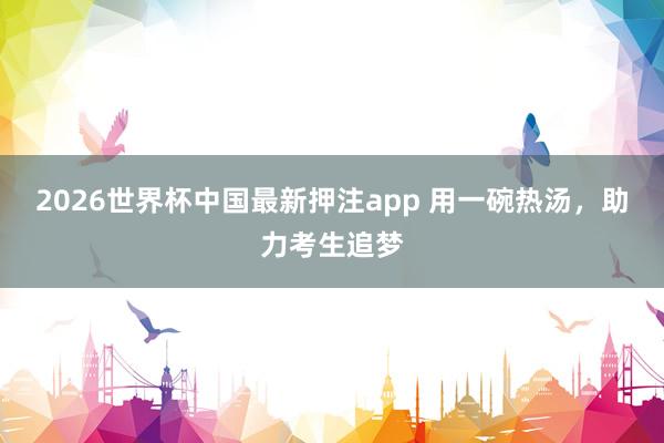 2026世界杯中国最新押注app 用一碗热汤，助力考生追梦