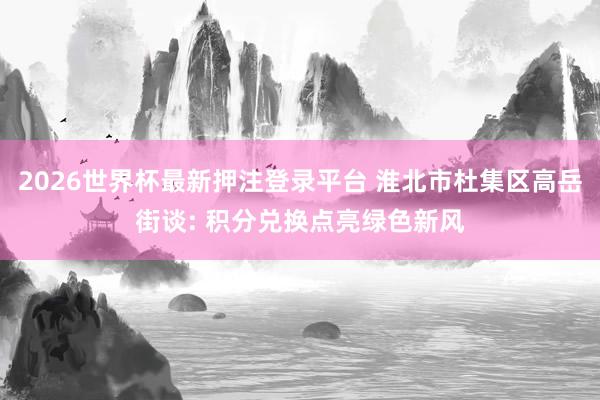 2026世界杯最新押注登录平台 淮北市杜集区高岳街谈: 积分兑换点亮绿色新风