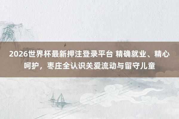 2026世界杯最新押注登录平台 精确就业、精心呵护，枣庄全认识关爱流动与留守儿童