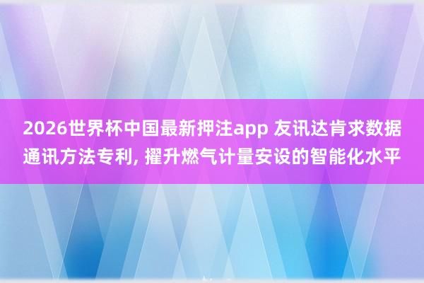 2026世界杯中国最新押注app 友讯达肯求数据通讯方法专利， 擢升燃气计量安设的智能化水平
