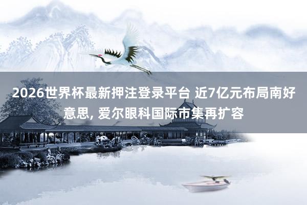 2026世界杯最新押注登录平台 近7亿元布局南好意思, 爱尔眼科国际市集再扩容