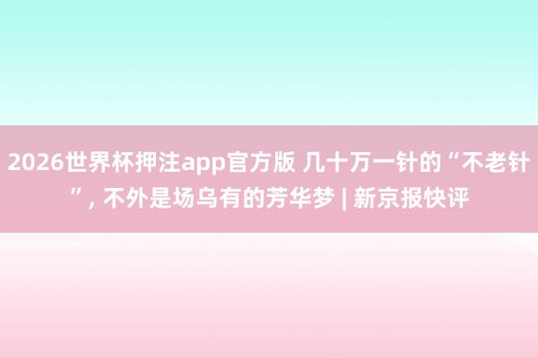 2026世界杯押注app官方版 几十万一针的“不老针”, 不外是场乌有的芳华梦 | 新京报快评