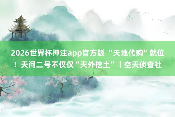2026世界杯押注app官方版 “天地代购”就位！天问二号不仅仅“天外挖土”丨空天侦查社