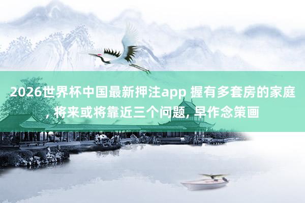 2026世界杯中国最新押注app 握有多套房的家庭, 将来或将靠近三个问题, 早作念策画