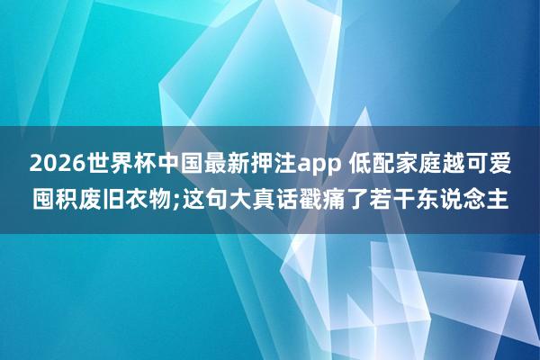 2026世界杯中国最新押注app 低配家庭越可爱囤积废旧衣物;这句大真话戳痛了若干东说念主