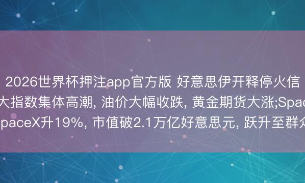 2026世界杯押注app官方版 好意思伊开释停火信号， 好意思股收盘三大指数集体高潮， 油价大幅收跌， 黄金期货大涨;SpaceX升19%， 市值破2.1万亿好意思元， 跃升至群众第七大上市公司