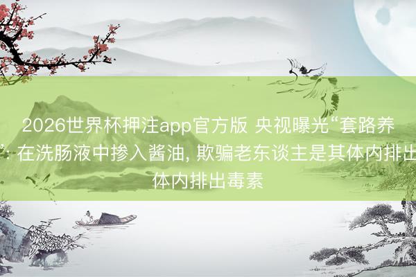 2026世界杯押注app官方版 央视曝光“套路养生馆”: 在洗肠液中掺入酱油, 欺骗老东谈主是其体内排出毒素