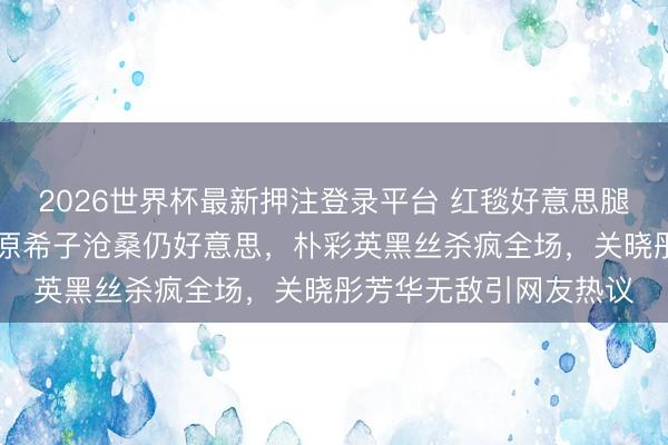 2026世界杯最新押注登录平台 红毯好意思腿名花样清点：35岁水原希子沧桑仍好意思，朴彩英黑丝杀疯全场，关晓彤芳华无敌引网友热议