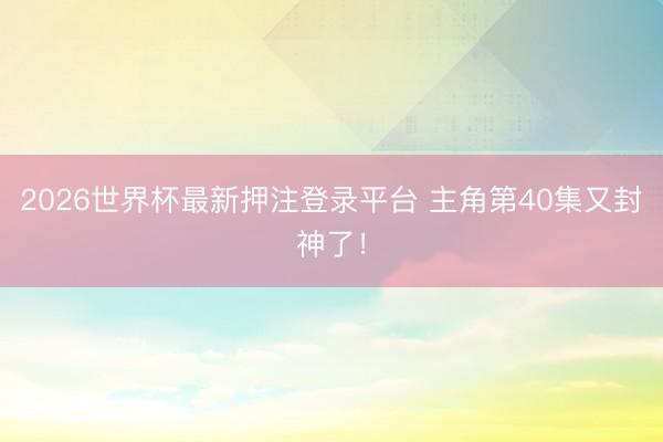 2026世界杯最新押注登录平台 主角第40集又封神了！